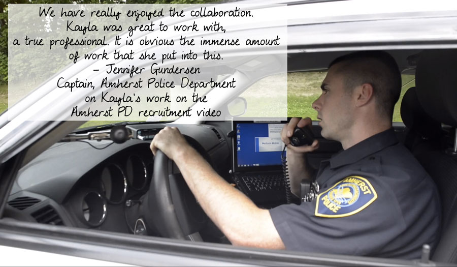 We have really enjoyed the collaboration.  Kayla was great to work with, a true professional.  It is obvious the immense amount of work that she put into this. - Jennifer Gundersen, Captain, Amherst Police Department on Kayla